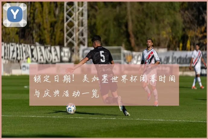 锁定日期！美加墨世界杯闭幕时间与庆典活动一览